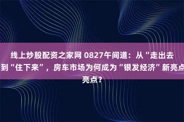 线上炒股配资之家网 0827午间道：从“走出去”到“住下来”，房车市场为何成为“银发经济”新亮点？
