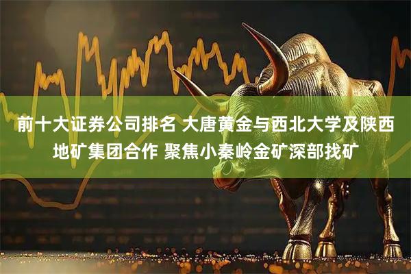前十大证券公司排名 大唐黄金与西北大学及陕西地矿集团合作 聚焦小秦岭金矿深部找矿