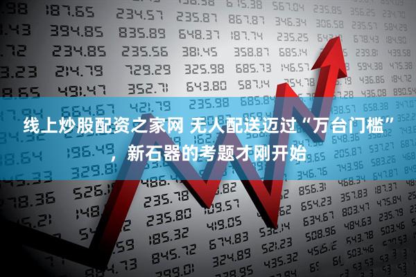 线上炒股配资之家网 无人配送迈过“万台门槛”，新石器的考题才刚开始