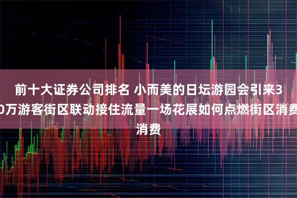 前十大证券公司排名 小而美的日坛游园会引来30万游客街区联动接住流量一场花展如何点燃街区消费