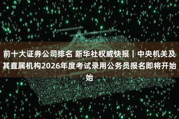 前十大证券公司排名 新华社权威快报｜中央机关及其直属机构2026年度考试录用公务员报名即将开始