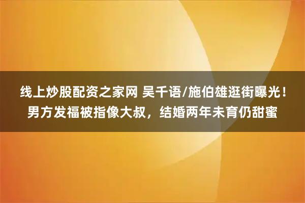 线上炒股配资之家网 吴千语/施伯雄逛街曝光！男方发福被指像大叔，结婚两年未育仍甜蜜