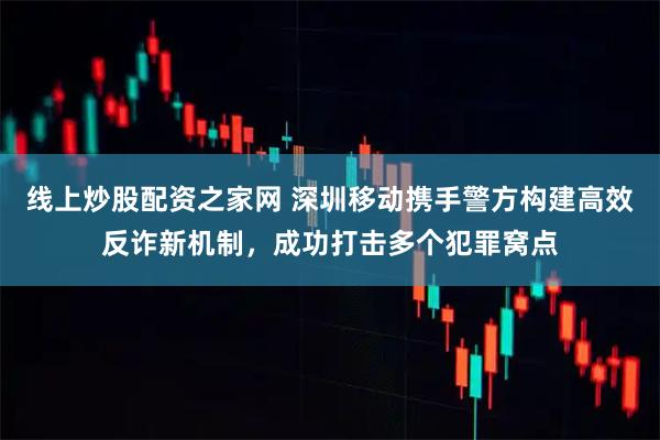 线上炒股配资之家网 深圳移动携手警方构建高效反诈新机制，成功打击多个犯罪窝点