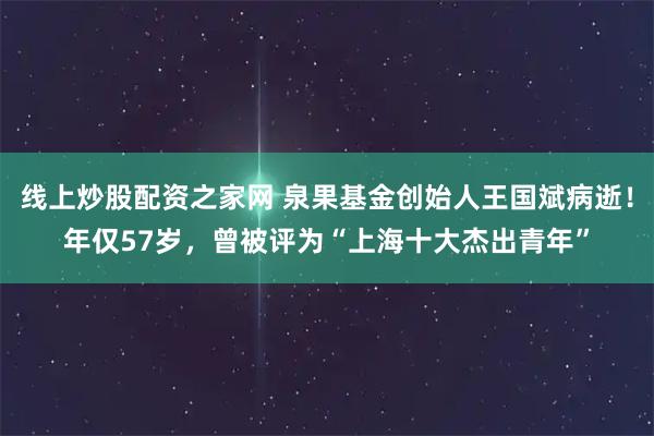 线上炒股配资之家网 泉果基金创始人王国斌病逝！年仅57岁，曾被评为“上海十大杰出青年”