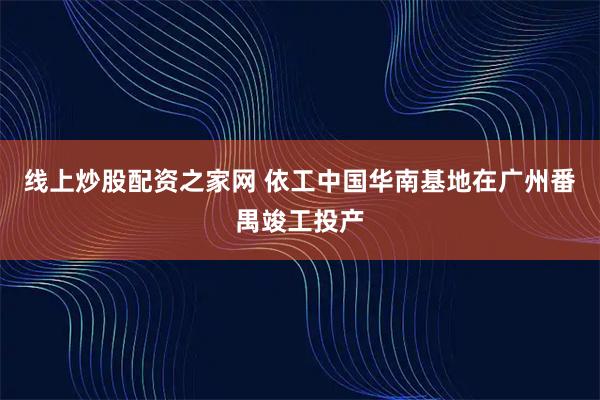 线上炒股配资之家网 依工中国华南基地在广州番禺竣工投产