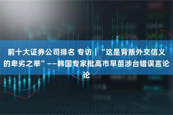 前十大证券公司排名 专访｜“这是背叛外交信义的卑劣之举”——韩国专家批高市早苗涉台错误言论
