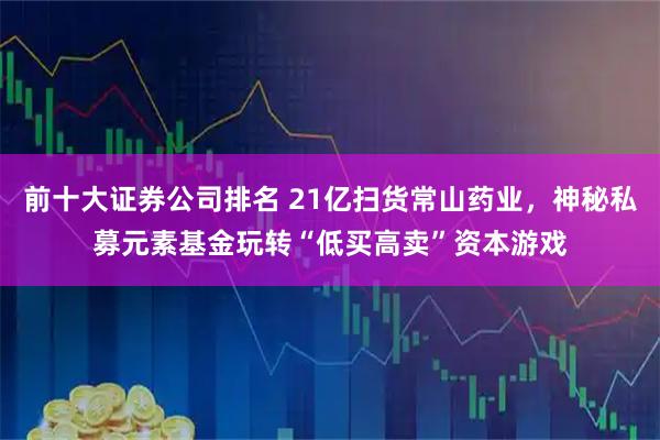 前十大证券公司排名 21亿扫货常山药业，神秘私募元素基金玩转“低买高卖”资本游戏