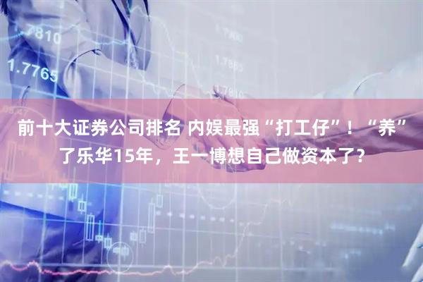 前十大证券公司排名 内娱最强“打工仔”！“养”了乐华15年，王一博想自己做资本了？