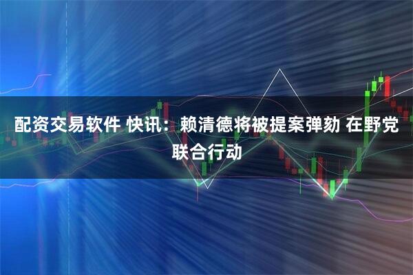 配资交易软件 快讯：赖清德将被提案弹劾 在野党联合行动