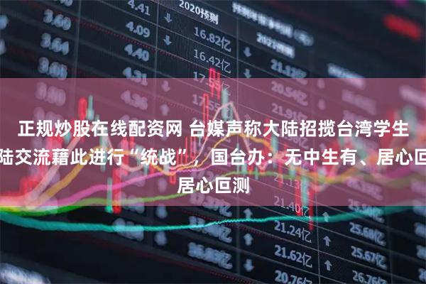 正规炒股在线配资网 台媒声称大陆招揽台湾学生赴陆交流藉此进行“统战”，国台办：无中生有、居心叵测
