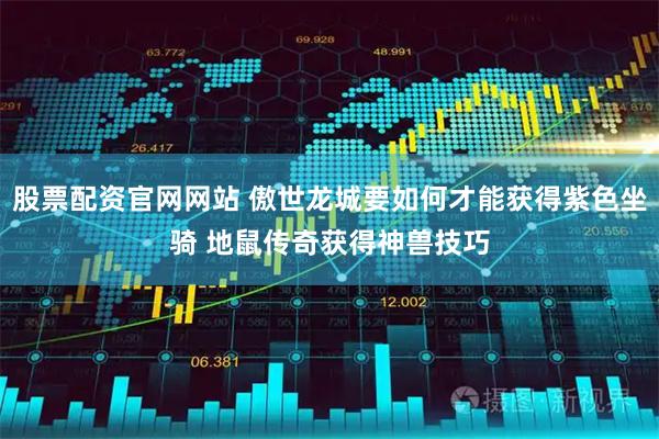 股票配资官网网站 傲世龙城要如何才能获得紫色坐骑 地鼠传奇获得神兽技巧