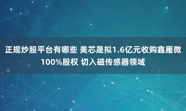 正规炒股平台有哪些 美芯晟拟1.6亿元收购鑫雁微100%股权 切入磁传感器领域