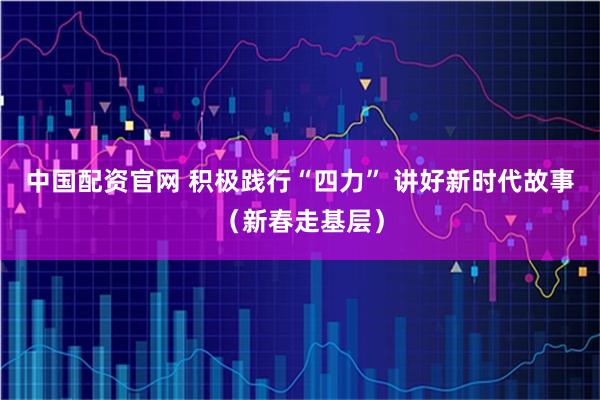 中国配资官网 积极践行“四力” 讲好新时代故事（新春走基层）