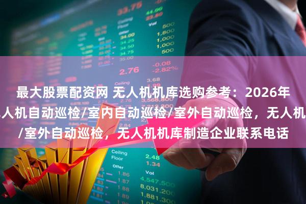 最大股票配资网 无人机机库选购参考：2026年市场主流企业一览，无人机自动巡检/室内自动巡检/室外自动巡检，无人机机库制造企业联系电话